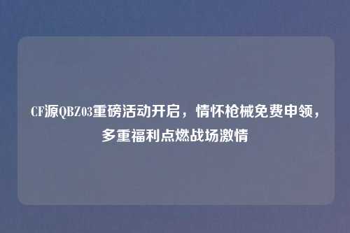 CF源QBZ03重磅活动开启，情怀枪械免费申领，多重福利点燃战场     