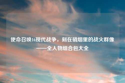 使命召唤16现代战争，刻在硝烟里的战火群像——全人物组合包大全