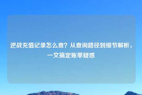 逆战充值记录怎么查？从查询路径到细节解析，一文搞定账单疑惑