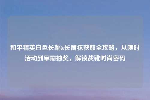 和平精英白色长靴&长筒袜获取全攻略，从限时活动到军需抽奖，解锁战靴时尚密码