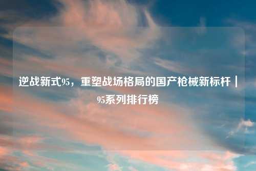 逆战新式95，重塑战场格局的国产枪械新标杆｜95系列排行榜
