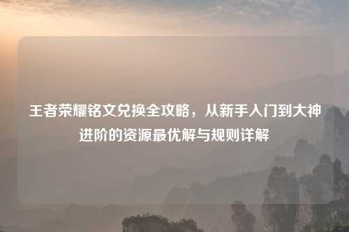 王者荣耀铭文兑换全攻略，从新手入门到大神进阶的资源更优解与规则详解