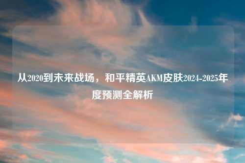 从2020到未来战场，和平精英AKM皮肤2024-2025年度预测全解析
