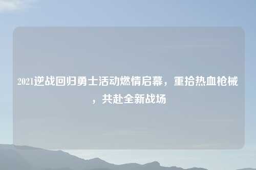 2021逆战回归勇士活动燃情启幕，重拾热血枪械，共赴全新战场