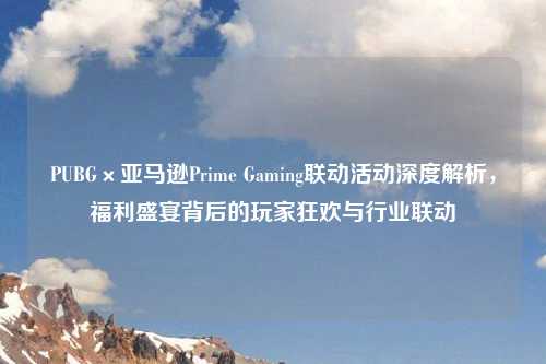 PUBG×亚马逊Prime Gaming联动活动深度解析，福利盛宴背后的玩家狂欢与行业联动