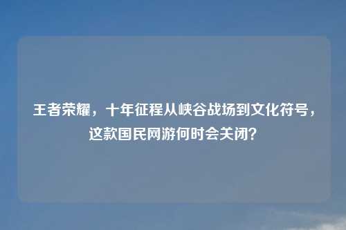王者荣耀，十年征程从峡谷战场到文化符号，这款国民网游何时会关闭？