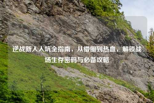 逆战新人入坑全指南，从懵圈到热血，解锁战场生存密码与必备攻略
