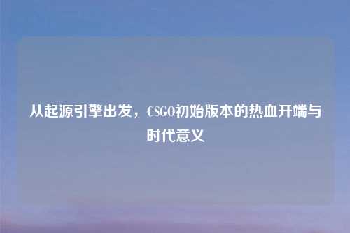 从起源引擎出发，CSGO初始版本的热血开端与时代意义