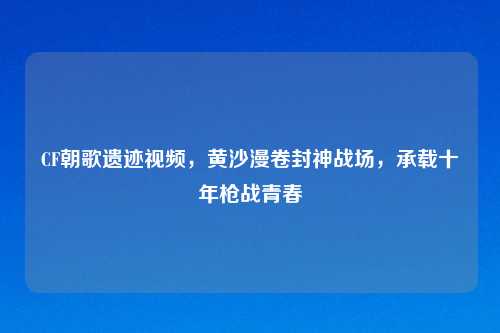 CF朝歌遗迹视频，黄沙漫卷封神战场，承载十年枪战青春