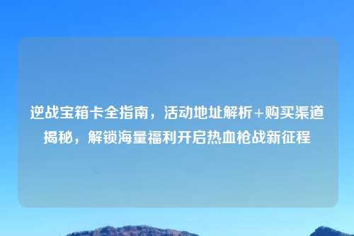 逆战宝箱卡全指南，活动地址解析+购买渠道揭秘，解锁海量福利开启热血枪战新征程