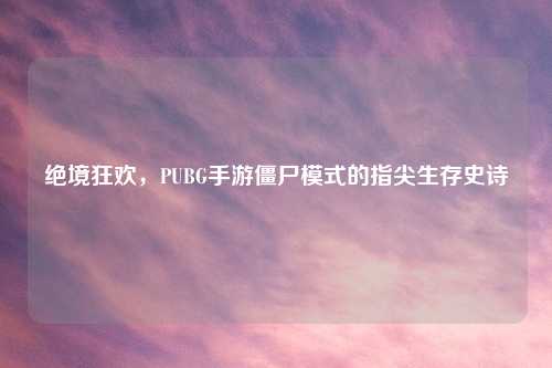 绝境狂欢，PUBG手游僵尸模式的指尖生存史诗