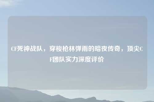 CF死神战队，穿梭枪林弹雨的暗夜传奇，顶尖CF团队实力深度评价