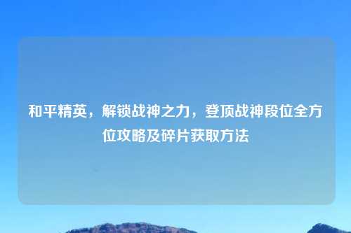 和平精英，解锁战神之力，登顶战神段位全方位攻略及碎片获取     