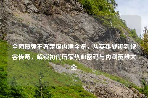 全网最强王者荣耀内测全览，从英雄战迹到峡谷传奇，解锁初代玩家热血密码与内测英雄大全