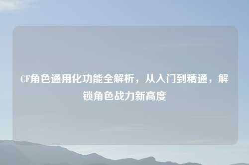 CF角色通用化功能全解析，从入门到精通，解锁角色战力新高度