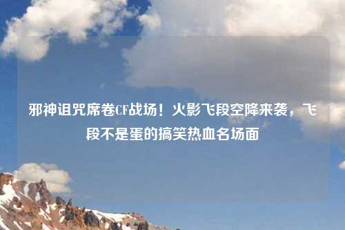 邪神诅咒席卷CF战场！火影飞段空降来袭，飞段不是蛋的搞笑热血名场面