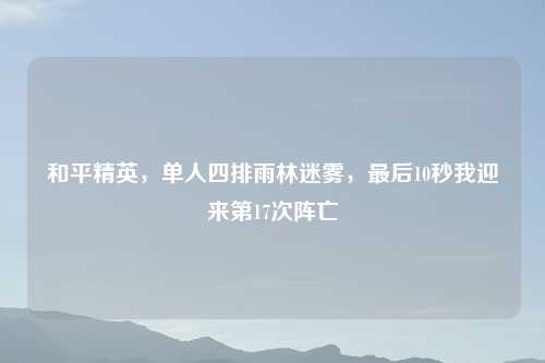 和平精英，单人四排雨林迷雾，最后10秒我迎来第17次阵亡