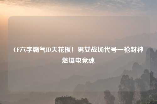 CF六字霸气ID天花板！男女战场代号一枪封神燃爆电竞魂