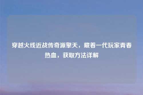 穿越火线近战传奇源擎天，藏着一代玩家青春热血，获取     详解