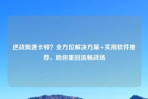 逆战限速卡顿？全方位解决方案+实用软件推荐，助你重回流畅战场
