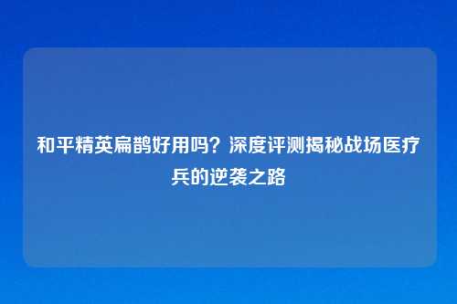 和平精英扁鹊好用吗？深度评测揭秘战场医疗兵的逆袭之路