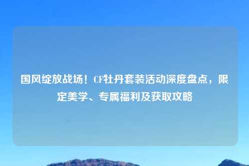 国风绽放战场！CF牡丹套装活动深度盘点，限定美学、专属福利及获取攻略