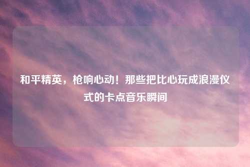 和平精英，枪响心动！那些把比心玩成浪漫仪式的卡点音乐瞬间