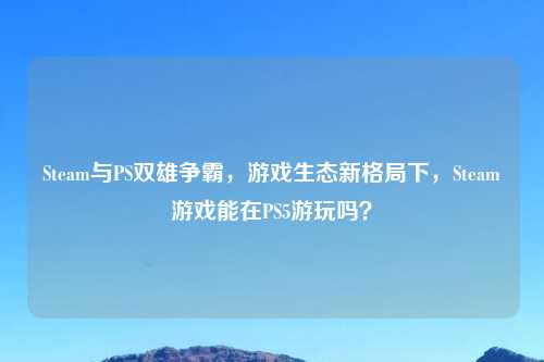 Steam与PS双雄争霸，游戏生态新格局下，Steam游戏能在PS5游玩吗？