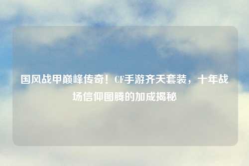 国风战甲巅峰传奇！CF手游齐天套装，十年战场信仰图腾的加成揭秘