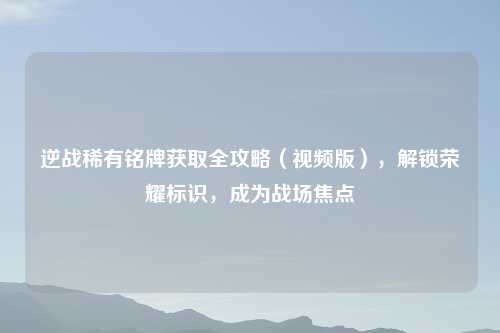 逆战稀有铭牌获取全攻略（视频版），解锁荣耀标识，成为战场焦点