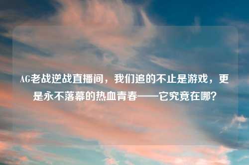 AG老战逆战直播间，我们追的不止是游戏，更是永不落幕的热血青春——它究竟在哪？