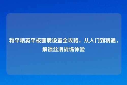 和平精英平板画质设置全攻略，从入门到精通，解锁丝滑战场体验