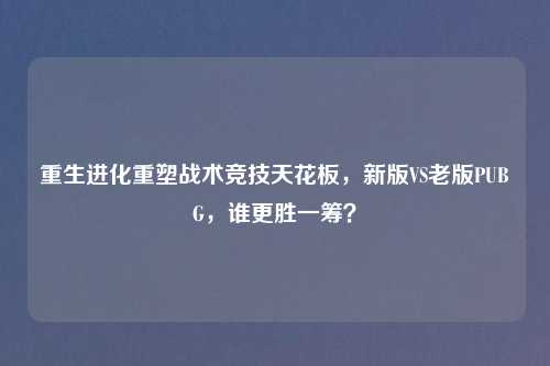 重生进化重塑战术竞技天花板，新版VS老版PUBG，谁更胜一筹？