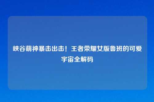 峡谷萌神暴击出击！王者荣耀女版鲁班的可爱宇宙全解码