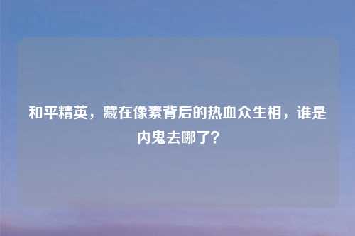 和平精英，藏在像素背后的热血众生相，谁是内鬼去哪了？