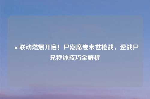 ×联动燃爆开启！尸潮席卷末世枪战，逆战尸兄秒冰技巧全解析