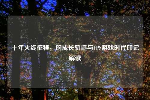 十年火线征程，的成长轨迹与FPS游戏时代印记解读