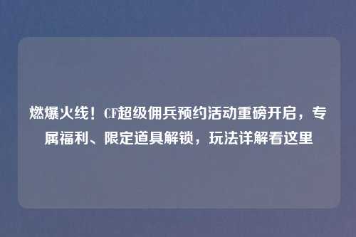 燃爆火线！CF超级佣兵预约活动重磅开启，专属福利、限定道具解锁，玩法详解看这里