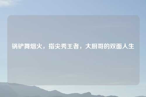 锅铲舞烟火，指尖秀王者，大厨哥的双面人生