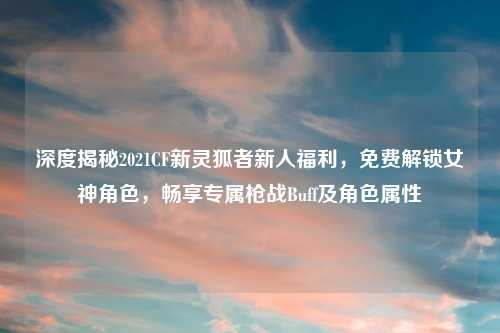 深度揭秘2021CF新灵狐者新人福利，免费解锁女神角色，畅享专属枪战Buff及角色属性