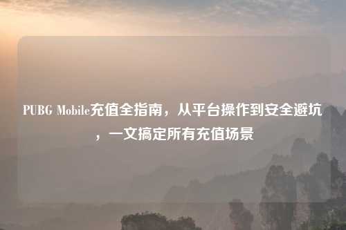 PUBG Mobile充值全指南，从平台操作到安全避坑，一文搞定所有充值场景