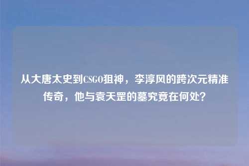 从大唐太史到CSGO狙神，李淳风的跨次元精准传奇，他与袁天罡的墓究竟在何处？