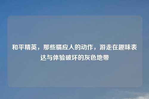 和平精英，那些膈应人的动作，游走在趣味表达与体验破坏的灰色地带