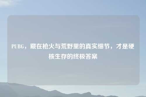 PUBG，藏在枪火与荒野里的真实细节，才是硬核生存的终极答案