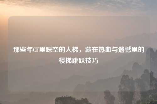 那些年CF里踩空的人梯，藏在热血与遗憾里的楼梯跳跃技巧