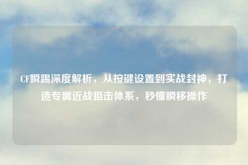 CF瞬踢深度解析，从按键设置到实战封神，打造专属近战狙击体系，秒懂瞬移操作