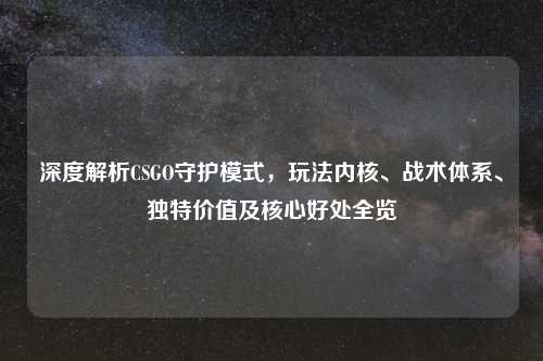 深度解析CSGO守护模式，玩法内核、战术体系、独特价值及核心好处全览