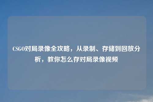 CSGO对局录像全攻略，从录制、存储到回放分析，教你怎么存对局录像视频
