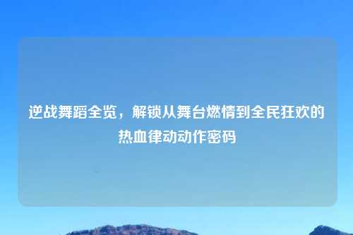 逆战舞蹈全览，解锁从舞台燃情到全民狂欢的热血律动动作密码
