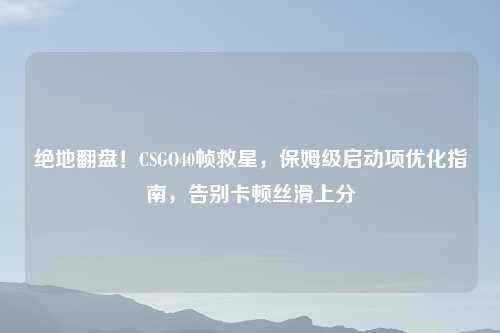 绝地翻盘！CSGO40帧救星，保姆级启动项优化指南，告别卡顿丝滑上分